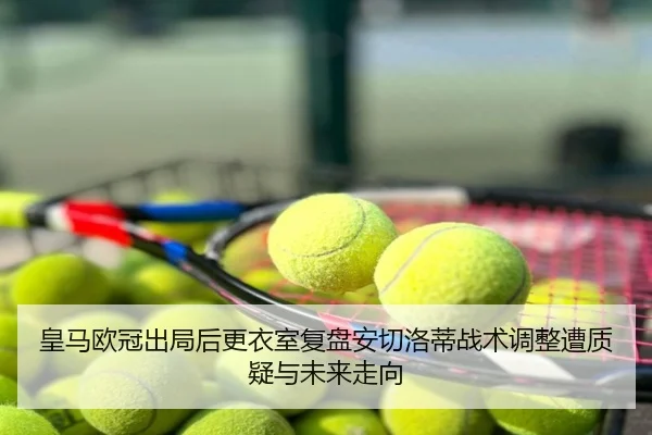 皇马欧冠出局后更衣室复盘安切洛蒂战术调整遭质疑与未来走向