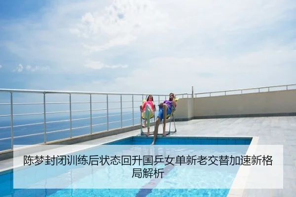 陈梦封闭训练后状态回升国乒女单新老交替加速新格局解析