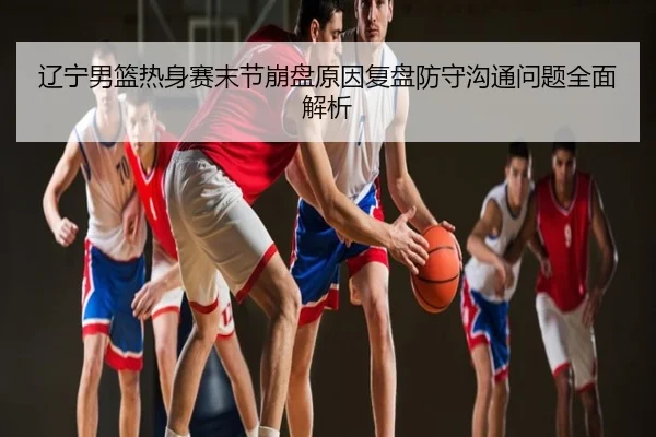 辽宁男篮热身赛末节崩盘原因复盘防守沟通问题全面解析